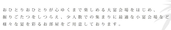 おひとりおひとりが心ゆくまで楽しめる大宴会場をはじめ、掘りごたつをしつらえ、少人数での集まりに最適な小宴会場など様々な宴を彩るお部屋をご用意しております。