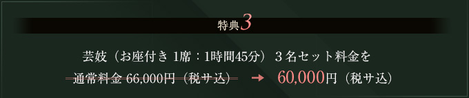 特典3 芸妓（お座付き 1席：1時間45分）3名セット料金を通常料金 66,000円（税サ込）⇒60,000円（税サ込）