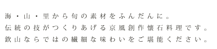 海・山・里から旬の素材をふんだんに。伝統の技がつくりあげる京風創作会席料理です。欽山ならではの繊細な味わいをご堪能下さい。