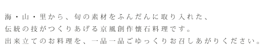 海・山・里から、旬の素材をふんだんに取り入れた、伝統の技がつくりあげる京風創作懐石料理です。出来立てのお料理を、一品一品ごゆっくりお召しあがりください。