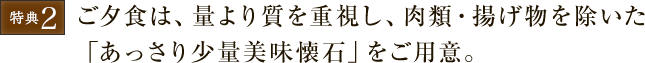 ご夕食は、量より質を重視し、肉類・揚げ物を除いた「あっさり少量美味懐石」をご用意。