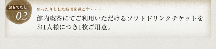 ゆったりとした時間を過ごす・・・館内喫茶にてご利用いただけるソフトドリンクチケットをお1人様につき1枚ご用意。