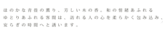 ほのかな青畳の薫り、芳しい木の香。和の情緒あふれる客間は、訪れる人の心を柔らかく包み込み、安らぎの時間へと誘います。