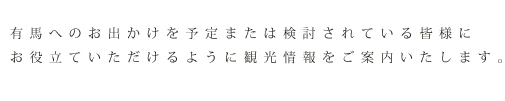 有馬へのお出かけを予定または検討されている皆様にお役立ていただけるように観光情報をご案内いたします。