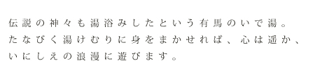 伝説の神々も湯浴みしたという有馬のいで湯。たなびく湯けむりに身をまかせれば、心は遥か、いにしえの浪漫に遊びます。